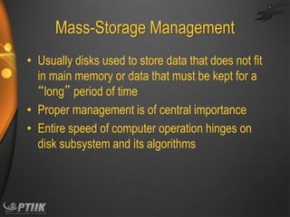 Mass-Storage Management
• Usually disks used to store data that does not fit
in main memory or data that must be kept for a
“long” period of time
• Proper management is of central importance
• Entire speed of computer operation hinges on
disk subsystem and its algorithms

 