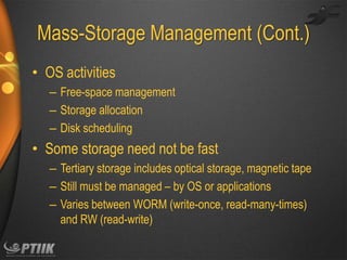 Mass-Storage Management (Cont.)
• OS activities
– Free-space management
– Storage allocation
– Disk scheduling

• Some storage need not be fast
– Tertiary storage includes optical storage, magnetic tape
– Still must be managed – by OS or applications
– Varies between WORM (write-once, read-many-times)
and RW (read-write)

 
