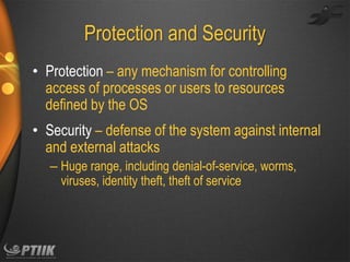 Protection and Security
• Protection – any mechanism for controlling
access of processes or users to resources
defined by the OS
• Security – defense of the system against internal
and external attacks
– Huge range, including denial-of-service, worms,
viruses, identity theft, theft of service

 