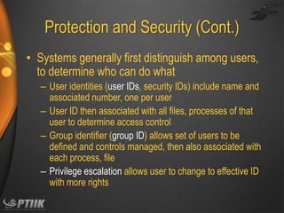 Protection and Security (Cont.)
• Systems generally first distinguish among users,
to determine who can do what
– User identities (user IDs, security IDs) include name and
associated number, one per user
– User ID then associated with all files, processes of that
user to determine access control
– Group identifier (group ID) allows set of users to be
defined and controls managed, then also associated with
each process, file
– Privilege escalation allows user to change to effective ID
with more rights

 