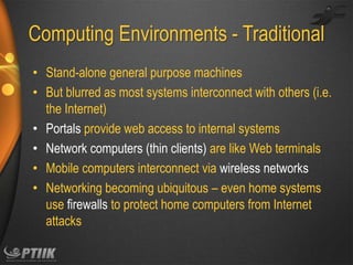 Computing Environments - Traditional
• Stand-alone general purpose machines
• But blurred as most systems interconnect with others (i.e.
the Internet)
• Portals provide web access to internal systems
• Network computers (thin clients) are like Web terminals
• Mobile computers interconnect via wireless networks
• Networking becoming ubiquitous – even home systems
use firewalls to protect home computers from Internet
attacks

 