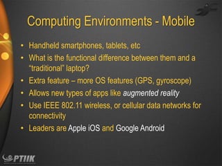 Computing Environments - Mobile
• Handheld smartphones, tablets, etc
• What is the functional difference between them and a
“traditional” laptop?
• Extra feature – more OS features (GPS, gyroscope)
• Allows new types of apps like augmented reality
• Use IEEE 802.11 wireless, or cellular data networks for
connectivity
• Leaders are Apple iOS and Google Android

 