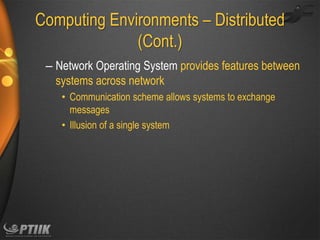 Computing Environments – Distributed
(Cont.)
– Network Operating System provides features between
systems across network
• Communication scheme allows systems to exchange
messages
• Illusion of a single system

 