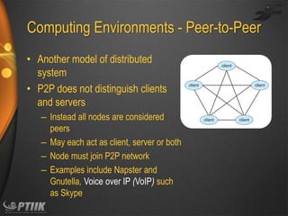 Computing Environments - Peer-to-Peer
• Another model of distributed
system
• P2P does not distinguish clients
and servers
– Instead all nodes are considered
peers
– May each act as client, server or both
– Node must join P2P network
– Examples include Napster and
Gnutella, Voice over IP (VoIP) such
as Skype

 