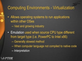 Computing Environments - Virtualization
• Allows operating systems to run applications
within other OSes
– Vast and growing industry

• Emulation used when source CPU type different
from target type (i.e. PowerPC to Intel x86)
– Generally slowest method
– When computer language not compiled to native code
– Interpretation

 