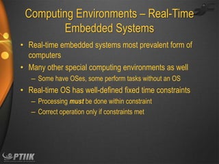 Computing Environments – Real-Time
Embedded Systems
• Real-time embedded systems most prevalent form of
computers
• Many other special computing environments as well
– Some have OSes, some perform tasks without an OS

• Real-time OS has well-defined fixed time constraints
– Processing must be done within constraint
– Correct operation only if constraints met

 