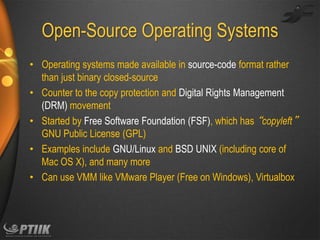 Open-Source Operating Systems
• Operating systems made available in source-code format rather
than just binary closed-source
• Counter to the copy protection and Digital Rights Management
(DRM) movement
• Started by Free Software Foundation (FSF), which has “copyleft”
GNU Public License (GPL)
• Examples include GNU/Linux and BSD UNIX (including core of
Mac OS X), and many more
• Can use VMM like VMware Player (Free on Windows), Virtualbox

 
