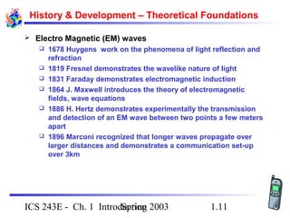 Spring 2003ICS 243E - Ch. 1 Introduction 1.11
History & Development – Theoretical Foundations
 Electro Magnetic (EM) waves
 1678 Huygens work on the phenomena of light reflection and
refraction
 1819 Fresnel demonstrates the wavelike nature of light
 1831 Faraday demonstrates electromagnetic induction
 1864 J. Maxwell introduces the theory of electromagnetic
fields, wave equations
 1886 H. Hertz demonstrates experimentally the transmission
and detection of an EM wave between two points a few meters
apart
 1896 Marconi recognized that longer waves propagate over
larger distances and demonstrates a communication set-up
over 3km
 