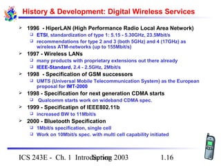 Spring 2003ICS 243E - Ch. 1 Introduction 1.16
History & Development: Digital Wireless Services
 1996 - HiperLAN (High Performance Radio Local Area Network)
 ETSI, standardization of type 1: 5.15 - 5.30GHz, 23.5Mbit/s
 recommendations for type 2 and 3 (both 5GHz) and 4 (17GHz) as
wireless ATM-networks (up to 155Mbit/s)
 1997 - Wireless LANs
 many products with proprietary extensions out there already
 IEEE-Standard, 2.4 - 2.5GHz, 2Mbit/s
 1998 - Specification of GSM successors
 UMTS (Universal Mobile Telecommunication System) as the European
proposal for IMT-2000
 1998 - Specification for next generation CDMA starts
 Qualcomm starts work on wideband CDMA spec.
 1999 - Specificatipn of IEEE802.11b
 increased BW to 11Mbit/s
 2000 - Bluetooth Specification
 1Mbit/s specification, single cell
 Work on 10Mbit/s spec. with multi cell capability initiated
 