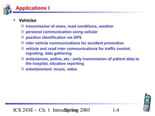 Spring 2003ICS 243E - Ch. 1 Introduction 1.4
Applications I
 Vehicles
 transmission of news, road conditions, weather
 personal communication using cellular
 position identification via GPS
 inter vehicle communications for accident prevention
 vehicle and road inter communications for traffic control,
signaling, data gathering
 ambulances, police, etc.: early transmission of patient data to
the hospital, situation reporting
 entertainment: music, video
 