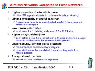 Spring 2003ICS 243E - Ch. 1 Introduction 1.9
Wireless Networks Compared to Fixed Networks
 Higher loss-rates due to interference
 other EM signals, objects in path (multi-path, scattering)
 Limited availability of useful spectrum
 frequencies have to be coordinated, useful frequencies are
almost all occupied
 Low transmission rates
 local area: 2 – 11 Mbit/s, wide area: 9.6 – 19.2 kbit/s
 Higher delays, higher jitter
 connection setup time for cellular in the second range, several
hundred milliseconds for wireless LAN systems
 Lower security, simpler active attacking
 radio interface accessible for everyone
 base station can be simulated, thus attracting calls from
mobile phones
 Always shared medium
 secure access mechanisms important
 