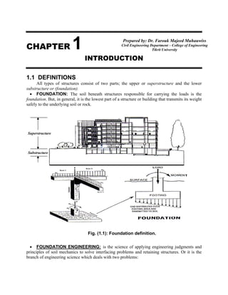 CHAPTER 1
INTRODUCTION
1.1 DEFINITIONS
All types of structures consist of two parts; the upper or superstructure and the lower
substructure or (foundation).
• FOUNDATION: The soil beneath structures responsible for carrying the loads is the
foundation. But, in general, it is the lowest part of a structure or building that transmits its weight
safely to the underlying soil or rock.
• FOUNDATION ENGINEERING: is the science of applying engineering judgments and
principles of soil mechanics to solve interfacing problems and retaining structures. Or it is the
branch of engineering science which deals with two problems:
Fig. (1.1): Foundation definition.
T
Superstructure
Substructure
Prepared by: Dr. Farouk Majeed Muhauwiss
Civil Engineering Department – College of Engineering
Tikrit University
 