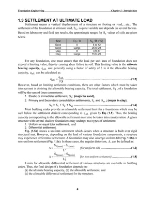 Foundation Engineering Chapter 1: Introduction
4
1.3 SETTLEMENT AT ULTIMATE LOAD
Settlement means a vertical displacement of a structure or footing or road,…etc.. The
settlement of the foundation at ultimate load, uS , is quite variable and depends on several factors.
Based on laboratory and field test results, the approximate ranges for uS values of soils are given
below.
Soil B/Df B/Su (%)
Sand 0 5 to 12
Sand Large 25 to 28
Clay 0 4 to 8
Clay Large 15 to 20
For any foundation, one must ensure that the load per unit area of foundation does not
exceed a limiting value, thereby causing shear failure in soil. This limiting value is the ultimate
bearing capacity, .ultq and generally using a factor of safety of 3 to 4 the allowable bearing
capacity, .allq can be calculated as:
S.F
q
q .ult
.all = …….………………………….…..……….………………..(1.1)
However, based on limiting settlement conditions, there are other factors which must be taken
into account in deriving the allowable bearing capacity. The total settlement, TS , of a foundation
will be the sum of three components:
1. Elastic or immediate settlement, iS ; (major in sand),
2. Primary and Secondary consolidation settlements, cS and csS ; (major in clay).
TS = iS + cS + csS …..…………………………..……………………..(1.2)
Most building codes provide an allowable settlement limit for a foundation which may be
well below the settlement derived corresponding to .allq given by Eq. (1.1). Thus, the bearing
capacity corresponding to the allowable settlement must also be taken into consideration. A given
structure with several shallow foundations may undergo two types of settlement:
1. Uniform or equal total settlement, and
2. Differential settlement.
Fig. (1.5a) shows a uniform settlement which occurs when a structure is built over rigid
structural mat. However, depending on the load of various foundation components, a structure
may experience differential settlement. A foundation may also undergo uniform tilt (Fig. 1.5b) or
non-uniform settlement (Fig. 1.5c). In these cases, the angular distortion, Δ, can be defined as:
L
SS (min)t(max)t
′
−
=Δ (for uniform tilt) …….....…………………..(1.3)
1
(min)t(max)t
L
SS
′
−
=Δ (for non-uniform settlement) ……….………..(1.4)
Limits for allowable differential settlement of various structures are available in building
codes. Thus, the final design of a foundation depends on:
(a) the ultimate bearing capacity, (b) the allowable settlement, and
(c) the allowable differential settlement for the structure.
 