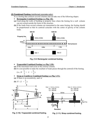 Foundation Engineering Chapter 1: Introduction
7
(2) Combined Footing (reinforced concrete only):
It is a footing that connects several columns and can take one of the following shapes:
• Rectangular Combined Footing (see Fig. 1.9):
(a) Used along the walls of building at property lines where the footing for a wall column
can not extend outside the limits of the structure.
(b) If the loads from several columns are transmitted to the same footing, the footing should
be proportioned so that its centroid coincides with the center of gravity of the column
loads.
• Trapezoidal Combined Footing (see Fig. 1.10):
(a) If the maximum load exists at the exterior column,
(b) It is not possible to make the resultant of loads passes through the centroid of the footing.
(i.e., If
2
L
> x >
3
L
).
• Strap or Cantilever Combined Footing (see Fig. 1.11):
(a) If there is an eccentricity, and/ or
(b) If ( x <
3
L
).
a
x′
Pu2
Pu1
b
c. g.
x
S
Propertyline
L
Resultant
Col. 2: 0.4 m x 0.4 m
DL= 385 kN
LL= 270 kN
Col. 1: 0.4 m x 0.4 m
DL= 190 kN
LL= 300 kN
strapd
footingd
e = 0.65
m
0.15 m
5.5 m
Resultant
Fig. (1.10): Trapezoidal combined footing. Fig. (1.11): Strap combined footing.
Col. 1 Col. 2
800 kN
0.5m
0.5m
1200 kN
4.0m 1.3m
0.3m x 0.3m 0.4m x 0.4m
Property line
Soil pressure
Fig. (1.9: Rectangular combined footing.
 