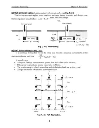 Foundation Engineering Chapter 1: Introduction
8
(3) Wall or Strip Footing (plain or reinforced concrete only) (see Fig. 1.12):
This footing represents a plain strain condition, such as a footing beneath a wall. In this case,
the footing area is calculated as:
.allq
length..unit/load..Total
1.x.BArea ==
(4) Raft Foundation (see Fig. 1.13):
Is a combined footing that covers the entire area beneath a structure and supports all the
walls and columns, such that: appliedq
A
Q
=
∑
< .allq
It is used when:
• All spread footings areas represent greater than 50 % of the entire site area,
• If there is a basement and ground water table problems,
• The bearing capacity of soil is very low, and the building loads are so heavy, and
• A large differential settlement is expected to occur.
F
8 m8 m
0.25 m0.25 m
H E J D
A
4.25 m
CG B I
4.25 m
y′
x′
8 m
0.25 m
0.25 m
7 m
7 m
7 m
400 kN 500 kN 450 kN
1500 kN 1500 kN 1200 kN
1500 kN 1500 kN 1200 kN
400 kN 500 kN 350 kN
Fig. (1.13): Raft foundation.
Sand
Q = 200 kN/m
0.75m
mγ = 18 kN/m
3
ω=10%, Gs = 2.65
1.5m
Q / meter length
fD
B
Wall footing Wall footingW.T.
Fig. (1.12): Wall footing.
c′ = 0 , °=φ ′ 30
 