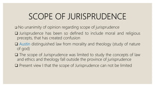 SCOPE OF JURISPRUDENCE
 No unanimity of opinion regarding scope of jurisprudence
 Jurisprudence has been so defined to include moral and religious
precepts, that has created confusion
 Austin distinguished law from morality and theology (study of nature
of god)
 The scope of Jurisprudence was limited to study the concepts of law
and ethics and theology fall outside the province of jurisprudence
 Present view I that the scope of Jurisprudence can not be limited
 
