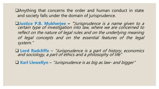 Anything that concerns the order and human conduct in state
and society falls under the domain of jurisprudence.
Justice P.B. Mukherjee – “Jurisprudence is a name given to a
certain type of investigation into law, where we are concerned to
reflect on the nature of legal rules and on the underlying meaning
of legal concepts and on the essential features of the legal
system.”
 Lord Radcliffe – “Jurisprudence is a part of history, economics
and sociology, a part of ethics and a philosophy of life”
 Karl Llewellyn – “Jurisprudence is as big as law- and bigger”
 