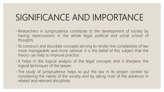 SIGNIFICANCE AND IMPORTANCE
◦ Researchers in Jurisprudence contribute to the development of society by
having repercussions in the whole legal, political and social school of
thoughts.
◦ To construct and elucidate concepts serving to render the complexities of law
more manageable and more rational. It is the belief of this subject that the
theory can help to improve practice.
◦ It helps in the logical analysis of the legal concepts and it sharpens the
logical techniques of the lawyer.
◦ The study of jurisprudence helps to put the law in its proper context by
considering the needs of the society and by taking note of the advances in
related and relevant disciplines.
 
