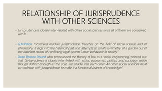 RELATIONSHIP OF JURISPRUDENCE
WITH OTHER SCIENCES
◦ Jurisprudence is closely inter-related with other social sciences since all of them are concerned
with h
◦ G.M.Paton “observed modern jurisprudence trenches on the field of social science and of
philosophy; it digs into the historical past and attempts to create symmetry of a garden out of
the luxuriant chaos of conflicting legal system.”uman behaviour in society.”
◦ Dean Roscoe Pound who propounded the theory of law as a ‘social engineering’ pointed out
that “jurisprudence is closely inter-linked with ethics, economics, politics, and sociology which
though distinct enough as the core, are shade into each other. All other social sciences must
co-ordinate with jurisprudence to make it a functional branch of knowledge.”
 