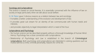 Sociology and Jurisprudence
This branch is based on social theories. It is essentially concerned with the influence of law on
society at large particularly when we talk about social welfare.
G. W. Paton gave 3 obvious reasons as a relation between law and sociology:
◦ It enables a better understanding of the evolution and development of law;
◦ It provides great sub stream for an identity of law commensurate with human needs and
interests;
◦ and provides objectivity to legal interpretation which is need of the hour.
Jurisprudence and Psychology
◦ No human science can be described properly without a thorough knowledge of Human Mind.
Hence, Psychology has a close connection with Jurisprudence.
◦ Relationship of Psychology and Law is established in the branch of Criminological
Jurisprudence. Both psychology and jurisprudence are interested in solving questions such as
motive behind a crime, criminal personality, reasons for crime etc.
 
