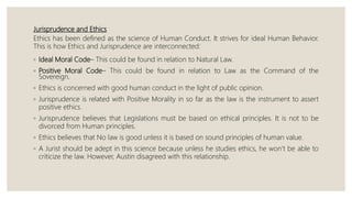 Jurisprudence and Ethics
Ethics has been defined as the science of Human Conduct. It strives for ideal Human Behavior.
This is how Ethics and Jurisprudence are interconnected:
◦ Ideal Moral Code– This could be found in relation to Natural Law.
◦ Positive Moral Code– This could be found in relation to Law as the Command of the
Sovereign.
◦ Ethics is concerned with good human conduct in the light of public opinion.
◦ Jurisprudence is related with Positive Morality in so far as the law is the instrument to assert
positive ethics.
◦ Jurisprudence believes that Legislations must be based on ethical principles. It is not to be
divorced from Human principles.
◦ Ethics believes that No law is good unless it is based on sound principles of human value.
◦ A Jurist should be adept in this science because unless he studies ethics, he won’t be able to
criticize the law. However, Austin disagreed with this relationship.
 