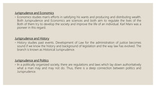 Jurisprudence and Economics
◦ Economics studies man’s efforts in satisfying his wants and producing and distributing wealth.
Both Jurisprudence and Economics are sciences and both aim to regulate the lives of the
Both of them try to develop the society and improve the life of an individual. Karl Marx was a
pioneer in this regard.
Jurisprudence and History
◦ History studies past events. Development of Law for the administration of justice becomes
sound if we know the history and background of legislation and the way law has evolved. The
branch is known as Historical Jurisprudence.
Jurisprudence and Politics
◦ In a politically organized society, there are regulations and laws which lay down authoritatively
what a man may and may not do. Thus, there is a deep connection between politics and
Jurisprudence.
 