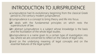 INTRODUCTION TO JURISPRUDENCE
 Jurisprudence had its evolutionary beginning from the classical Greek
period to 21st-century modern jurisprudence.
 Jurisprudence is a concept to bring theory and life into focus.
It deals with the fundamental principles on which rests the
superstructure of law.
In abstract jurisprudence is a subject whose knowledge is the basis
and the foundation of the whole legal studies.
Jurisprudence is a name given to a certain type of investigation into
law, where we are concerned to reflect on the nature of legal rules;
 and on the underlying meaning of legal concepts and on the
essential features of the legal system.
 