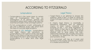 ACCORDING TO FITZGERALD
Jurisprudence
◦ “Jurisprudence is the name given to certain
type of investigations into law, an
investigation of an abstract, general and
theoretical nature which seeks to lay bare the
essential principles of law and legal systems.”
◦ To him, jurisprudence is both philosophy of
law and a reflective study rules which form
the basis of concrete legal problems.
◦ According to V.D. Mahajan, “jurisprudence
and legal theory are synonyms as
jurisprudence is the science of law and legal
theory is the theory of law and as both study
and analyse the law in all its bearings though
jurisprudence is a wider term than legal
theory.”
Legal Theory
◦ “Legal theory is an attempt to answer the
question, ‘what is law?’ in order to clarify the
most of all legal concepts, the concept of law
itself”
◦ It means legal theory is essentially a
theoretical evaluation and an objective
inquiry of basic nature, meaning and
purpose of law – not what legislature or
court define in their day to day affairs but of
basic concept of law in order to ascertain
whether and to what extent the inter-
relationship between law, morality and justice
is necessary to determine the true nature
and functions of law.
◦ It is concerned with law as it exists and
functions in the society and the way in which
it is created and enforced.
 