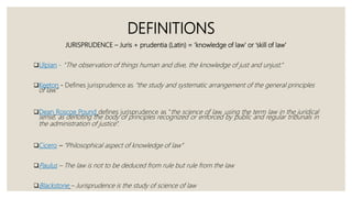 JURISPRUDENCE – Juris + prudentia (Latin) = ‘knowledge of law’ or ‘skill of law’
Ulpian - “The observation of things human and dive, the knowledge of just and unjust.”
Keeton - Defines jurisprudence as "the study and systematic arrangement of the general principles
of law.”
Dean Roscoe Pound defines jurisprudence as "the science of law, using the term law in the juridical
sense, as denoting the body of principles recognized or enforced by public and regular tribunals in
the administration of justice".
Cicero – “Philosophical aspect of knowledge of law”
Paulus – The law is not to be deduced from rule but rule from the law
Blackstone – Jurisprudence is the study of science of law
DEFINITIONS
 