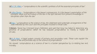 Dr. C.K. Allen – “Jurisprudence is the scientific synthesis of all the essential principles of law.”
 Julius Stone - "Jurisprudence is the lawyer's extraversion. It is the lawyer's examination of the
precepts, ideals and techniques of the law in the light derived from present knowledge in
disciplines other than the law.”
Gray- " jurisprudence is the science of law, the statement and systematic arrangement of the
rules followed by the Court and the principles involved in those rules."
Criticism- Stone has Criticised Gray's Definition and said that Gray has failed to determine any
province of jurisprudence rather he has reduced jurisprudence to merely a matter of
of rules.
H.L.A Hart- A legal system consists of primary and secondary rules. These rules explain the
nature of law and provides key to the science of jurisprudence.
He viewed Jurisprudence as a science of law in a border perspective by co-relating law and
morality.
 