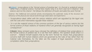 Holland- Jurisprudence is the ‘formal science of positive law’- it is formal or analytical science
rather than a material science. Formal here means ‘only in its form and not in essence’, ‘only
exterior and not the interior’. He follows the definition of Austin and adds the word ‘formal’.
(Science- the intellectual and practical activity encompassing the systematic study of the structure and
behaviour of the physical and natural world through observation and experiment.)
◦ “Jurisprudence deals rather with the various relations which are regulated by the legal rules
with the rules which themselves regulate these relations”
◦ “it is not the material science of the common portions of the law of various nations but the
formal science of those relations of mankind which are generally recognized as having legal
consequences”
◦ Criticism: Many eminent jurists have criticized the definition of Holland that jurisprudence is
the formal science of positive law. It is not free from defects. The question arises what is a
science? Holland himself explains that by the term 'formal' he means that jurisprudence
concerns itself with human relations which are governed by the rules of law rather than the
material rules themselves, for the latter are the subject of legal exposition, criticism or
compilation rather than jurisprudence.
 