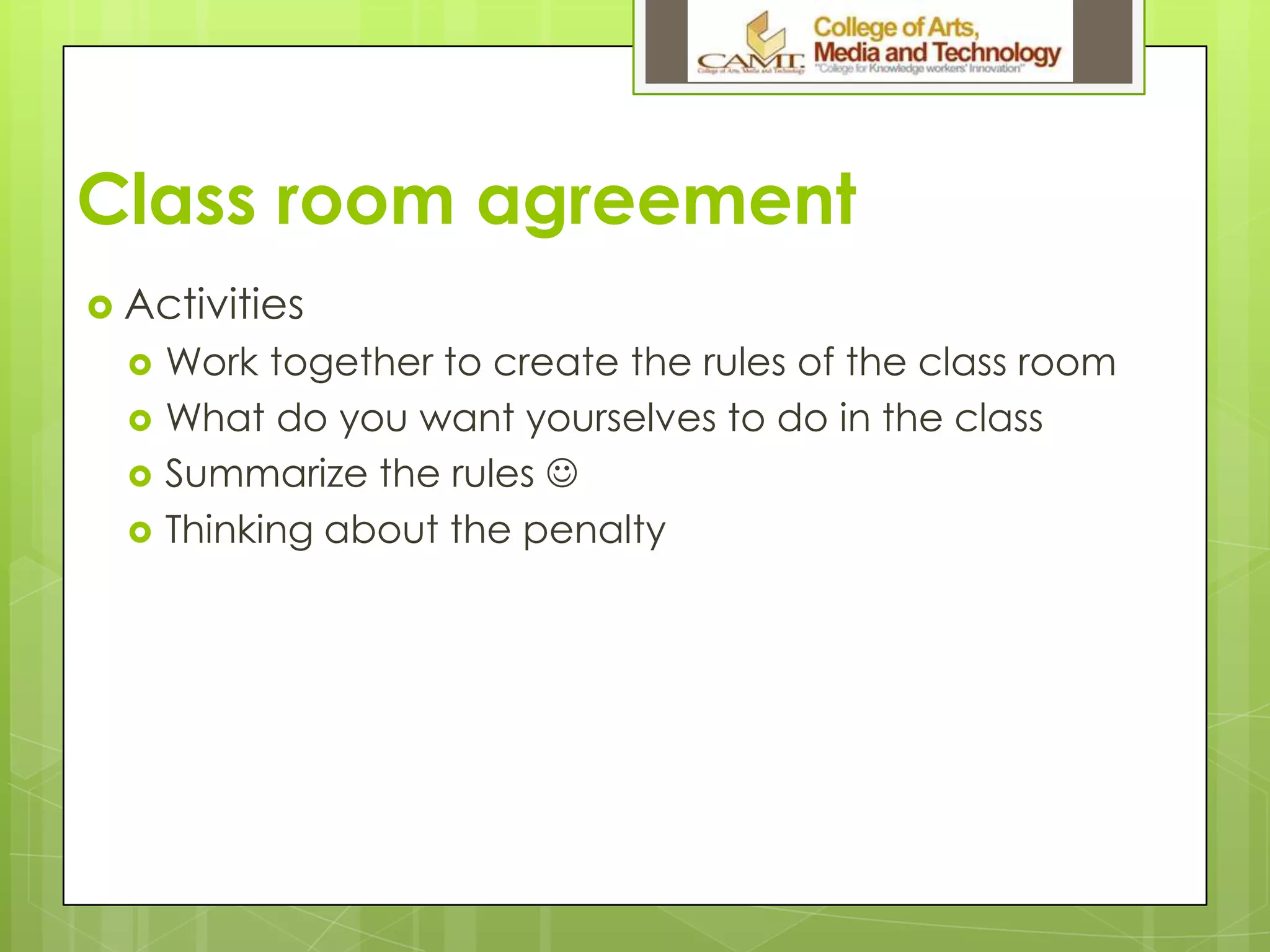 Class room agreement
 Activities
 Work together to create the rules of the class room
 What do you want yourselves to do in the class
 Summarize the rules 
 Thinking about the penalty
 