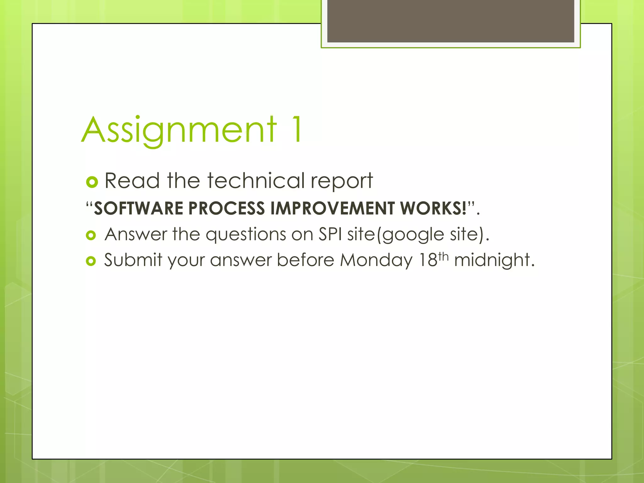Assignment 1
 Read the technical report
“SOFTWARE PROCESS IMPROVEMENT WORKS!”.
 Answer the questions on SPI site(google site).
 Submit your answer before Monday 18th midnight.
 
