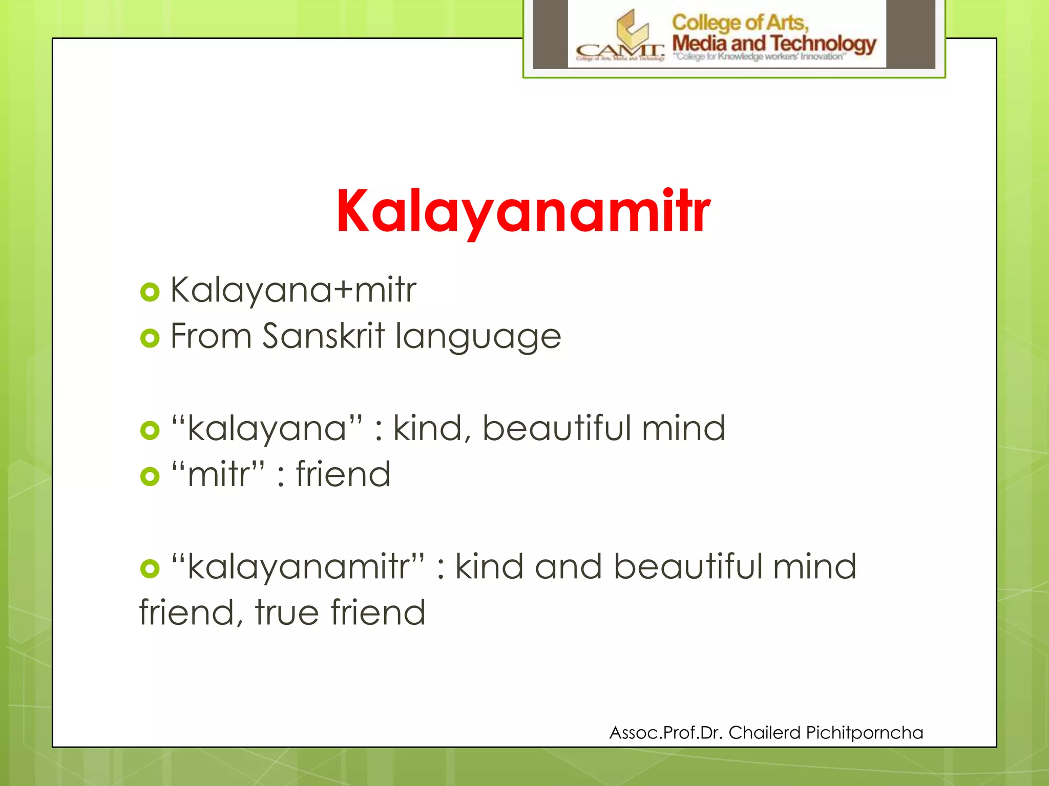 Kalayanamitr
 Kalayana+mitr
 From Sanskrit language
 “kalayana” : kind, beautiful mind
 “mitr” : friend
 “kalayanamitr” : kind and beautiful mind
friend, true friend
Assoc.Prof.Dr. Chailerd Pichitporncha
 