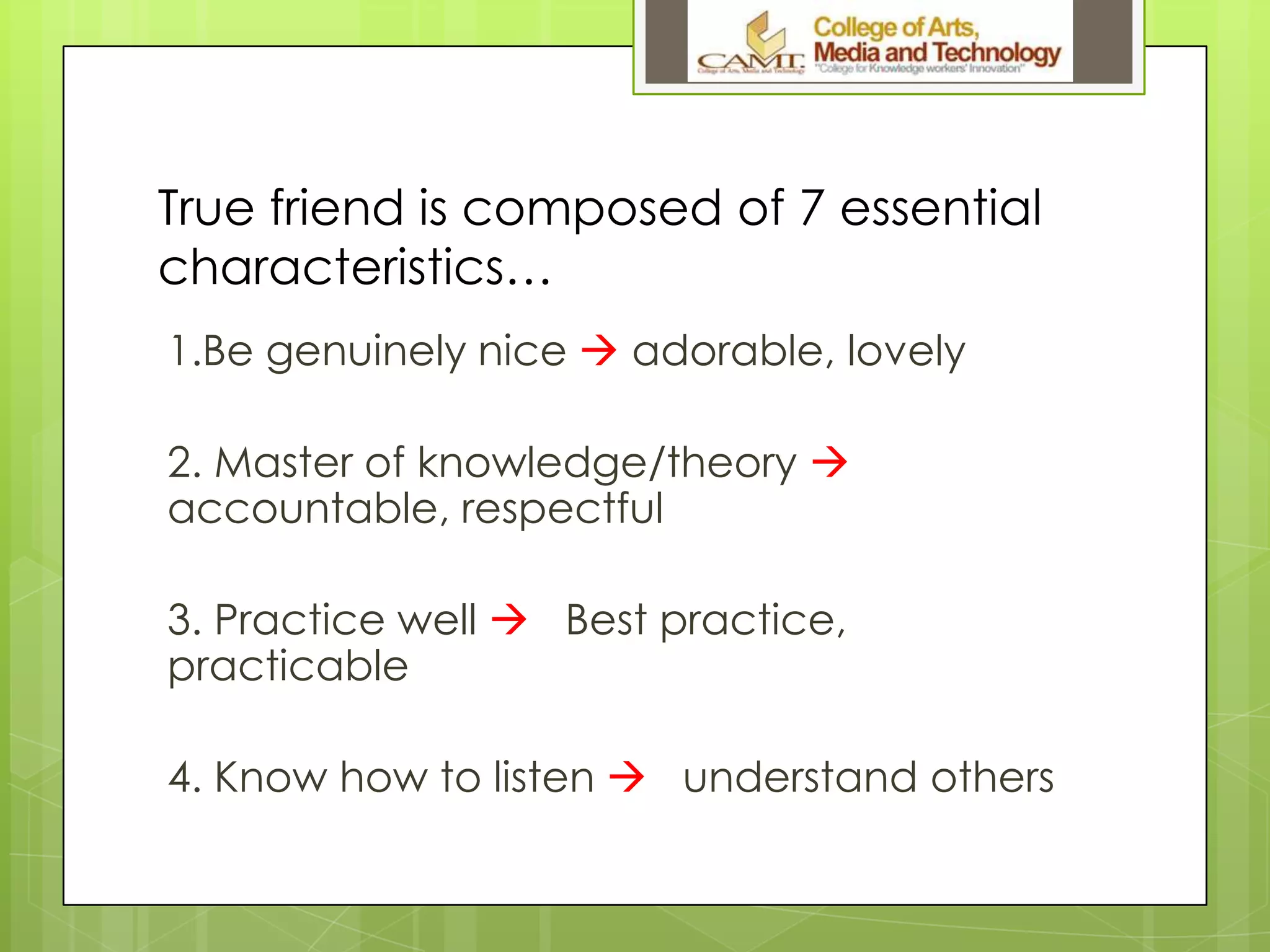 True friend is composed of 7 essential
characteristics…
1.Be genuinely nice  adorable, lovely
2. Master of knowledge/theory 
accountable, respectful
3. Practice well  Best practice,
practicable
4. Know how to listen  understand others
 