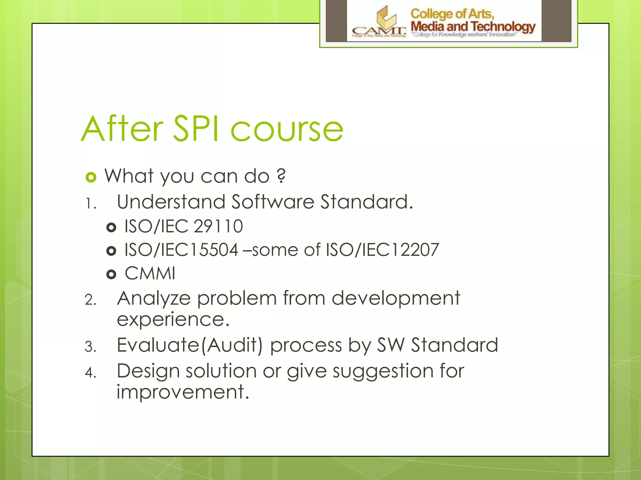 After SPI course
 What you can do ?
1. Understand Software Standard.
 ISO/IEC 29110
 ISO/IEC15504 –some of ISO/IEC12207
 CMMI
2. Analyze problem from development
experience.
3. Evaluate(Audit) process by SW Standard
4. Design solution or give suggestion for
improvement.
 