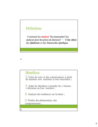 Définition:
Comment les stocker ?les transmettre? les
analyser pour des prises de décision?  Il faut utiliser
des plateformes et des frameworks spécifiques.
11
Bénéfices
 Créer du sens et des connaissances à partir
de données non enrichies et non structurées ;
 Aider les décideurs à prendre les « bonnes
» décisions au bon moment ;
 Analyser des tendances sur la durée ;
 Prédire des phénomènes, des
comportements…
12
11
12
6
 