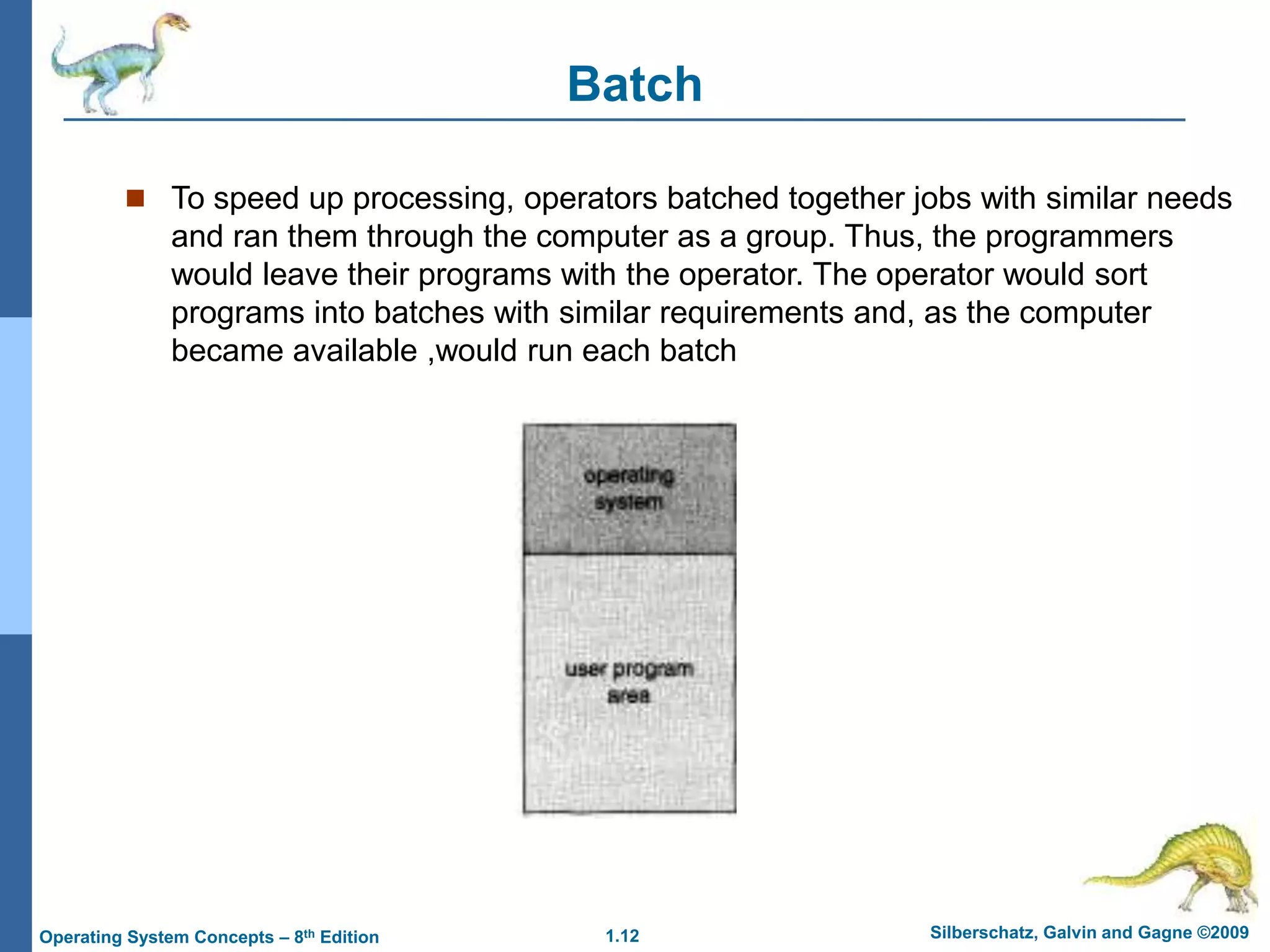 1.12 Silberschatz, Galvin and Gagne ©2009
Operating System Concepts – 8th Edition
Batch
 To speed up processing, operators batched together jobs with similar needs
and ran them through the computer as a group. Thus, the programmers
would leave their programs with the operator. The operator would sort
programs into batches with similar requirements and, as the computer
became available ,would run each batch
 