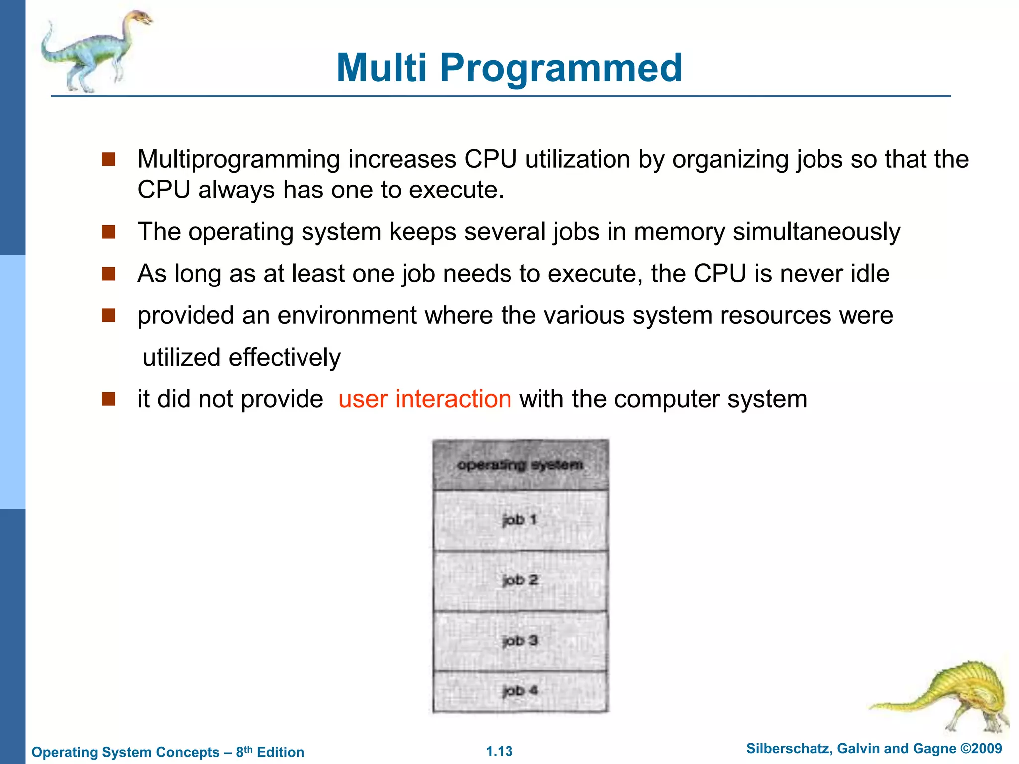 1.13 Silberschatz, Galvin and Gagne ©2009
Operating System Concepts – 8th Edition
Multi Programmed
 Multiprogramming increases CPU utilization by organizing jobs so that the
CPU always has one to execute.
 The operating system keeps several jobs in memory simultaneously
 As long as at least one job needs to execute, the CPU is never idle
 provided an environment where the various system resources were
utilized effectively
 it did not provide user interaction with the computer system
 