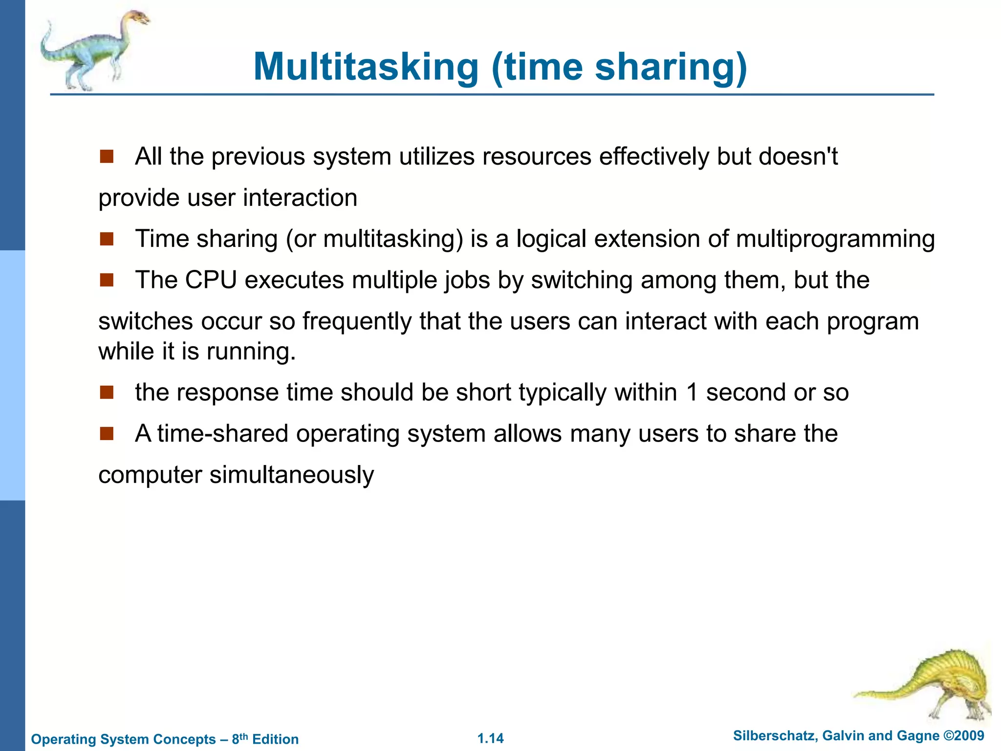 1.14 Silberschatz, Galvin and Gagne ©2009
Operating System Concepts – 8th Edition
Multitasking (time sharing)
 All the previous system utilizes resources effectively but doesn't
provide user interaction
 Time sharing (or multitasking) is a logical extension of multiprogramming
 The CPU executes multiple jobs by switching among them, but the
switches occur so frequently that the users can interact with each program
while it is running.
 the response time should be short typically within 1 second or so
 A time-shared operating system allows many users to share the
computer simultaneously
 