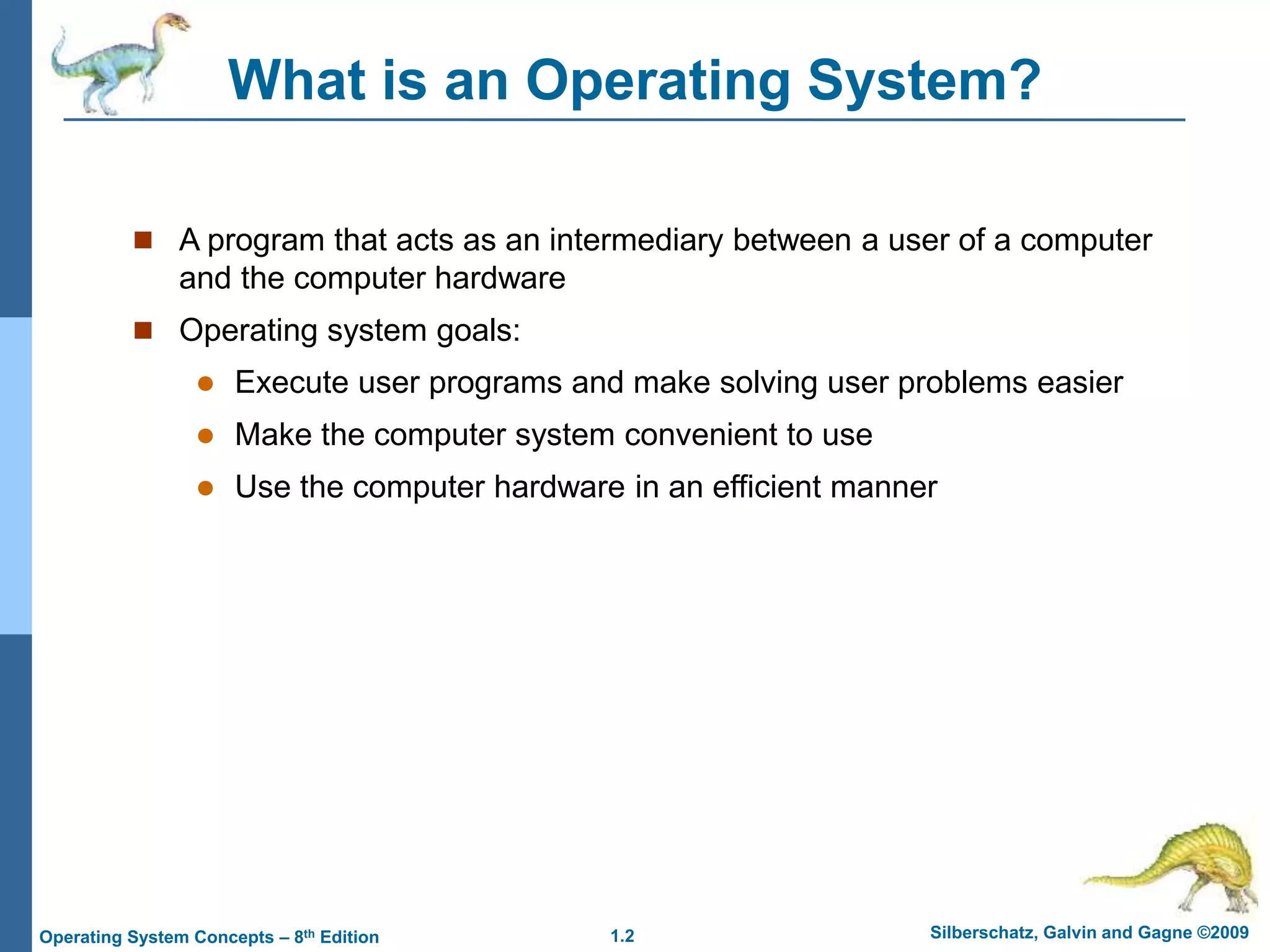 1.2 Silberschatz, Galvin and Gagne ©2009
Operating System Concepts – 8th Edition
What is an Operating System?
 A program that acts as an intermediary between a user of a computer
and the computer hardware
 Operating system goals:
 Execute user programs and make solving user problems easier
 Make the computer system convenient to use
 Use the computer hardware in an efficient manner
 