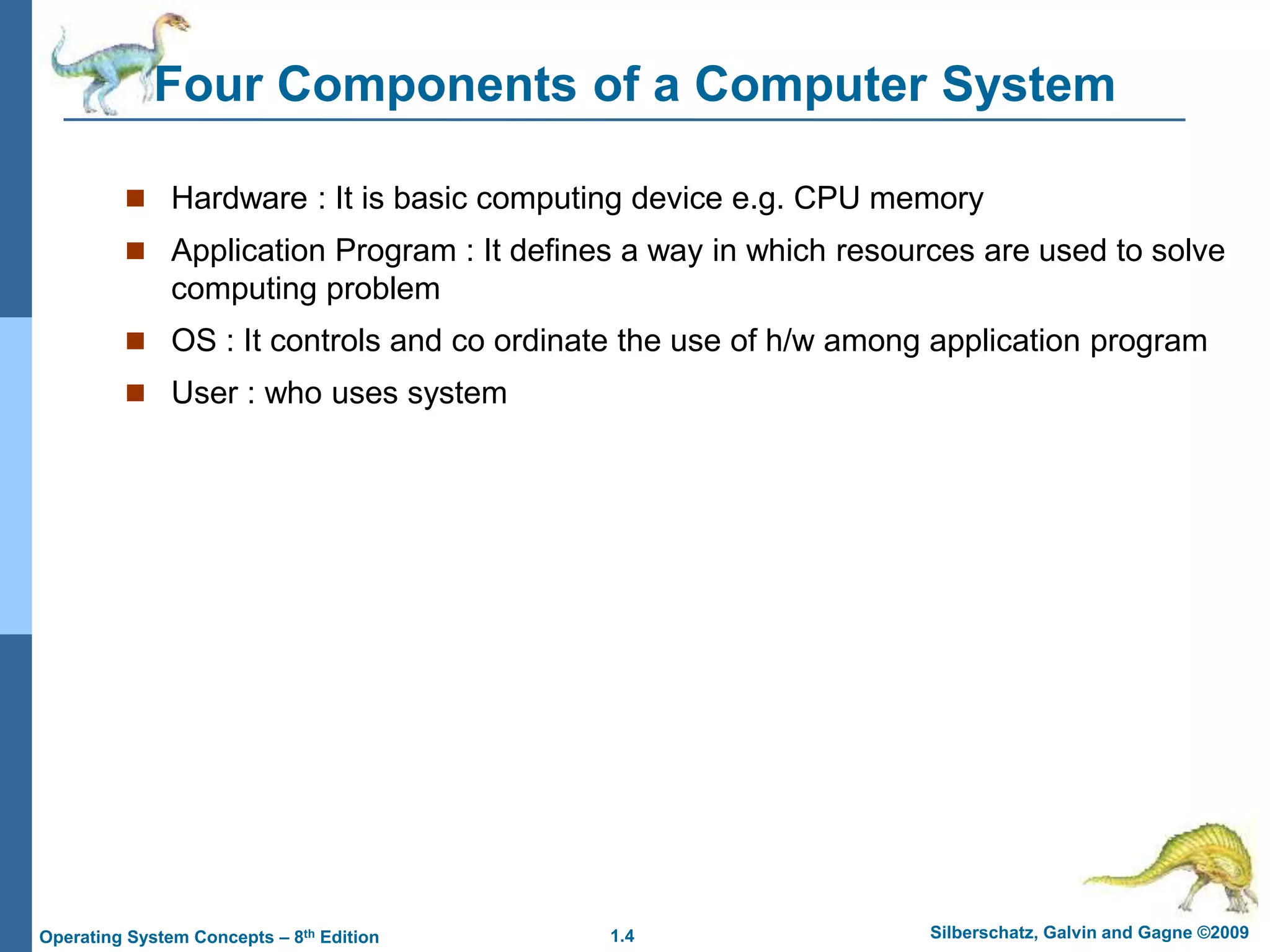 1.4 Silberschatz, Galvin and Gagne ©2009
Operating System Concepts – 8th Edition
Four Components of a Computer System
 Hardware : It is basic computing device e.g. CPU memory
 Application Program : It defines a way in which resources are used to solve
computing problem
 OS : It controls and co ordinate the use of h/w among application program
 User : who uses system
 