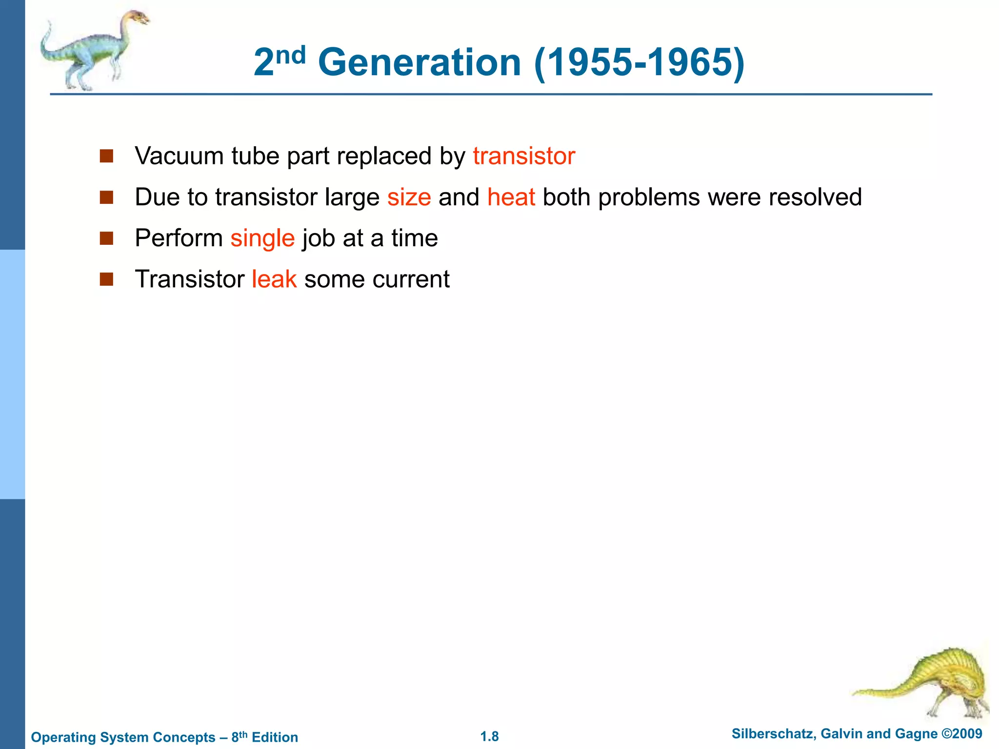 1.8 Silberschatz, Galvin and Gagne ©2009
Operating System Concepts – 8th Edition
2nd Generation (1955-1965)
 Vacuum tube part replaced by transistor
 Due to transistor large size and heat both problems were resolved
 Perform single job at a time
 Transistor leak some current
 
