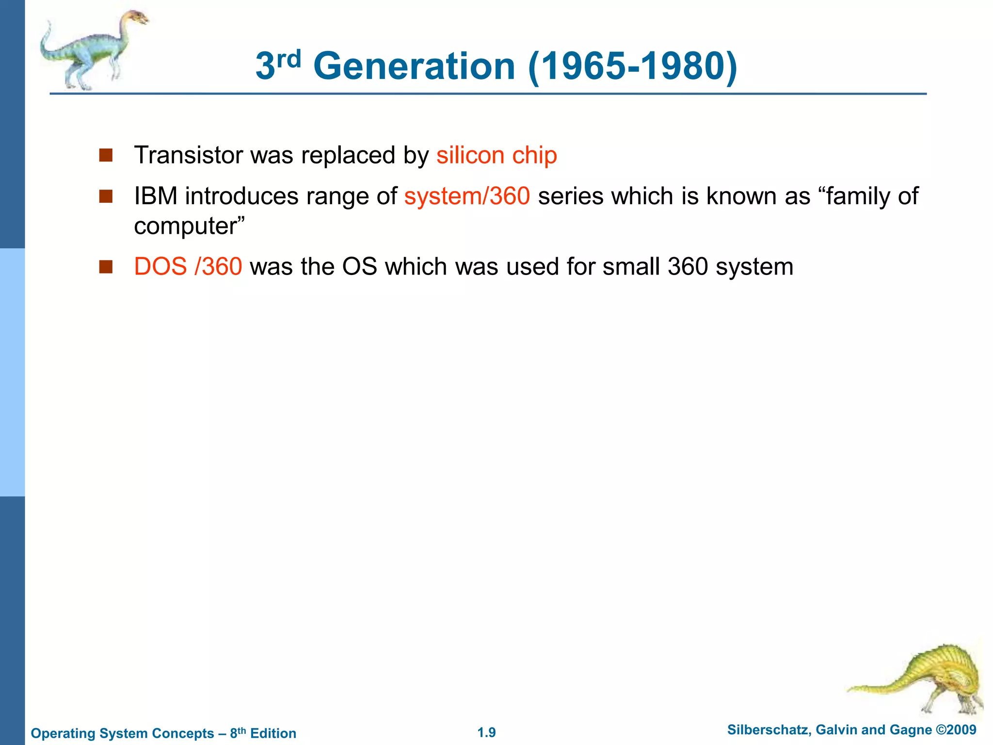 1.9 Silberschatz, Galvin and Gagne ©2009
Operating System Concepts – 8th Edition
3rd Generation (1965-1980)
 Transistor was replaced by silicon chip
 IBM introduces range of system/360 series which is known as “family of
computer”
 DOS /360 was the OS which was used for small 360 system
 