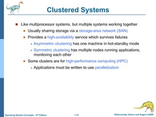 1.15 Silberschatz, Galvin and Gagne ©2009
Operating System Concepts – 8th Edition
Clustered Systems
 Like multiprocessor systems, but multiple systems working together
 Usually sharing storage via a storage-area network (SAN)
 Provides a high-availability service which survives failures
 Asymmetric clustering has one machine in hot-standby mode
 Symmetric clustering has multiple nodes running applications,
monitoring each other
 Some clusters are for high-performance computing (HPC)
 Applications must be written to use parallelization
 