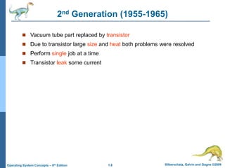 1.8 Silberschatz, Galvin and Gagne ©2009
Operating System Concepts – 8th Edition
2nd Generation (1955-1965)
 Vacuum tube part replaced by transistor
 Due to transistor large size and heat both problems were resolved
 Perform single job at a time
 Transistor leak some current
 
