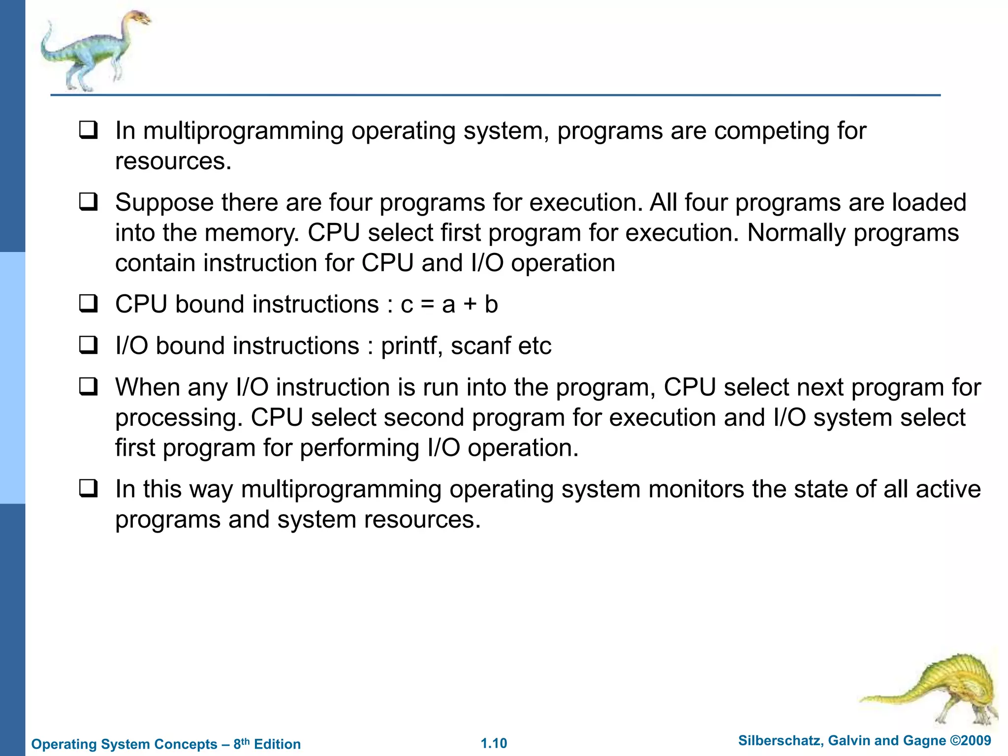 1.10 Silberschatz, Galvin and Gagne ©2009
Operating System Concepts – 8th Edition
 In multiprogramming operating system, programs are competing for
resources.
 Suppose there are four programs for execution. All four programs are loaded
into the memory. CPU select first program for execution. Normally programs
contain instruction for CPU and I/O operation
 CPU bound instructions : c = a + b
 I/O bound instructions : printf, scanf etc
 When any I/O instruction is run into the program, CPU select next program for
processing. CPU select second program for execution and I/O system select
first program for performing I/O operation.
 In this way multiprogramming operating system monitors the state of all active
programs and system resources.
 