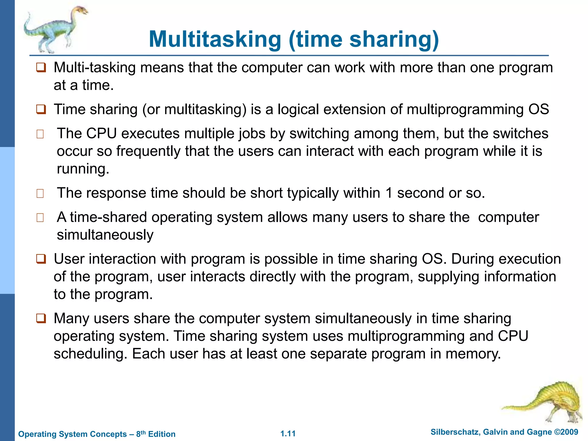 1.11 Silberschatz, Galvin and Gagne ©2009
Operating System Concepts – 8th Edition
Multitasking (time sharing)
 Multi-tasking means that the computer can work with more than one program
at a time.
 Time sharing (or multitasking) is a logical extension of multiprogramming OS
The CPU executes multiple jobs by switching among them, but the switches
occur so frequently that the users can interact with each program while it is
running.
The response time should be short typically within 1 second or so.
A time-shared operating system allows many users to share the computer
simultaneously
 User interaction with program is possible in time sharing OS. During execution
of the program, user interacts directly with the program, supplying information
to the program.
 Many users share the computer system simultaneously in time sharing
operating system. Time sharing system uses multiprogramming and CPU
scheduling. Each user has at least one separate program in memory.
 
