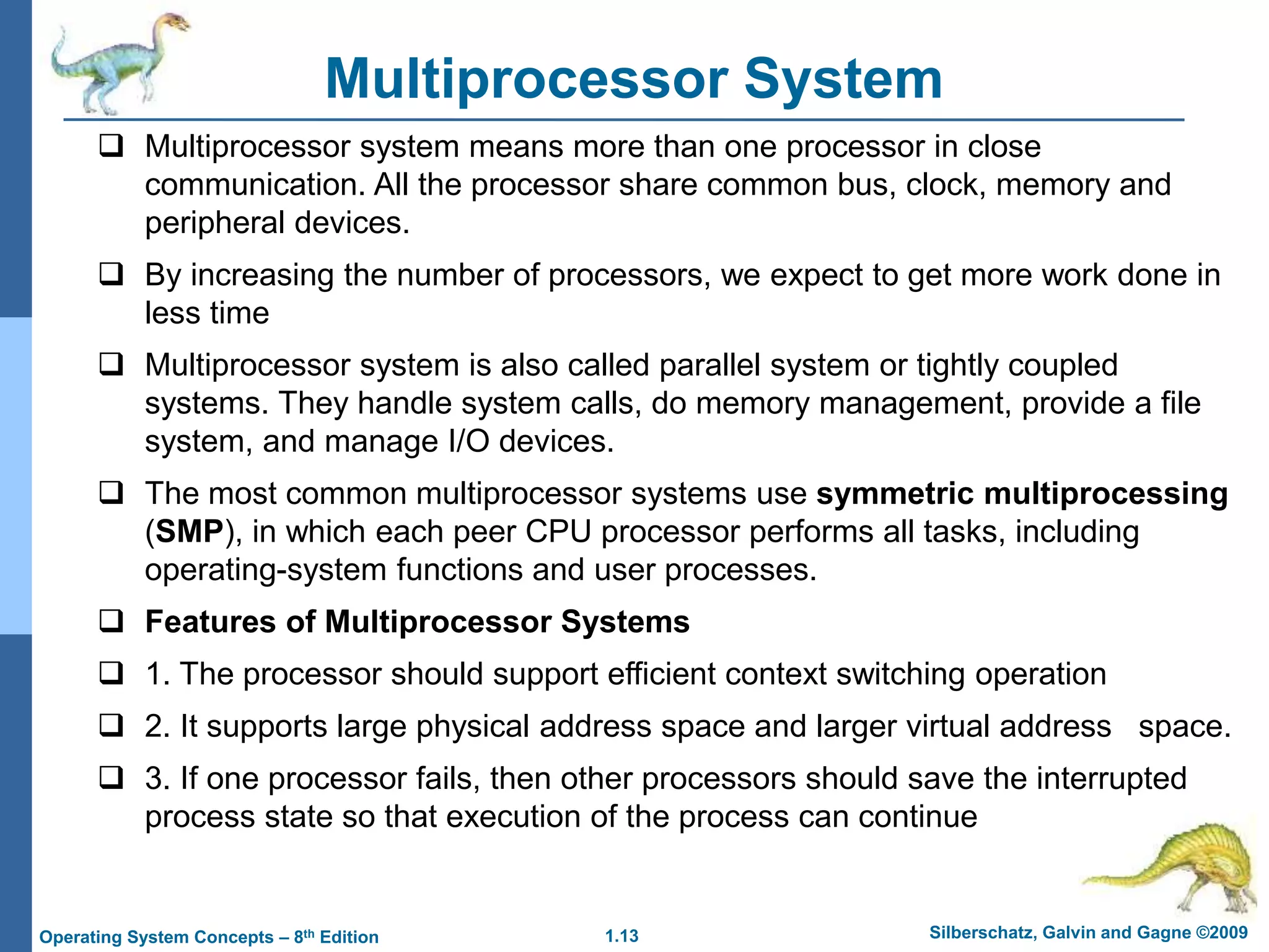 1.13 Silberschatz, Galvin and Gagne ©2009
Operating System Concepts – 8th Edition
Multiprocessor System
 Multiprocessor system means more than one processor in close
communication. All the processor share common bus, clock, memory and
peripheral devices.
 By increasing the number of processors, we expect to get more work done in
less time
 Multiprocessor system is also called parallel system or tightly coupled
systems. They handle system calls, do memory management, provide a file
system, and manage I/O devices.
 The most common multiprocessor systems use symmetric multiprocessing
(SMP), in which each peer CPU processor performs all tasks, including
operating-system functions and user processes.
 Features of Multiprocessor Systems
 1. The processor should support efficient context switching operation
 2. It supports large physical address space and larger virtual address space.
 3. If one processor fails, then other processors should save the interrupted
process state so that execution of the process can continue
 