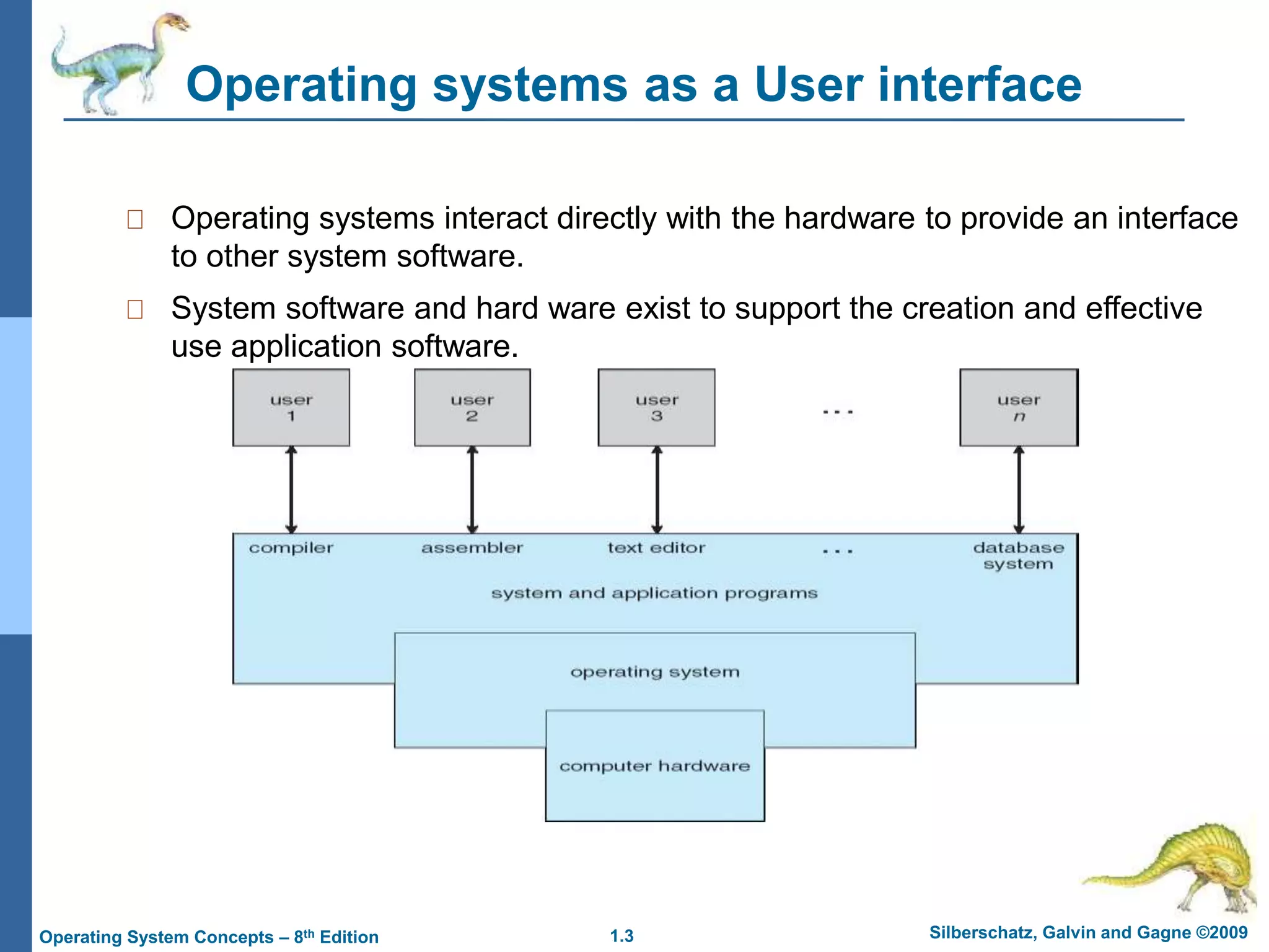 1.3 Silberschatz, Galvin and Gagne ©2009
Operating System Concepts – 8th Edition
Operating systems as a User interface
Operating systems interact directly with the hardware to provide an interface
to other system software.
System software and hard ware exist to support the creation and effective
use application software.
 